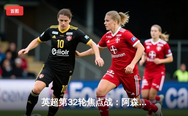 英超第32轮焦点战：阿森纳3-0完胜布莱顿，萨卡传射建功领跑积分榜