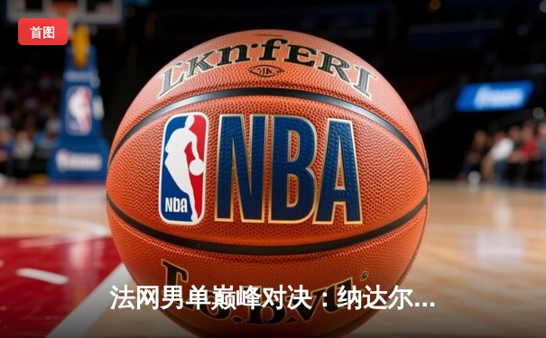 法网男单巅峰对决：纳达尔鏖战五盘险胜德约科维奇，第14次加冕火枪手杯