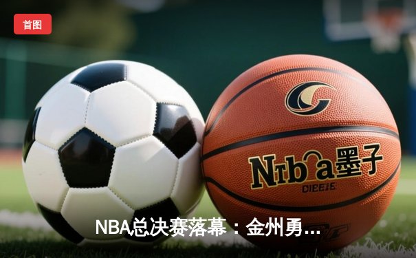 NBA总决赛落幕：金州勇士逆转波士顿凯尔特人夺冠，库里狂砍43分荣膺FMVP