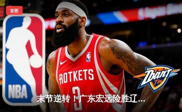 末节逆转！广东宏远险胜辽宁本钢，胡明轩独砍28分率队取关键胜利