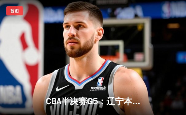 CBA半决赛G5：辽宁本钢加时逆转广东宏远 赵继伟35分创生涯新高